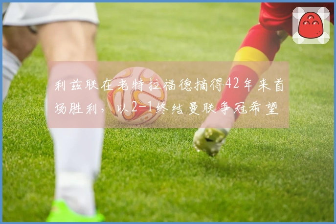 利兹联在老特拉福德摘得42年来首场胜利，以2-1终结曼联争冠希望