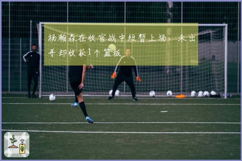 杨瀚森在收官战中短暂上场，未出手却收获1个篮板