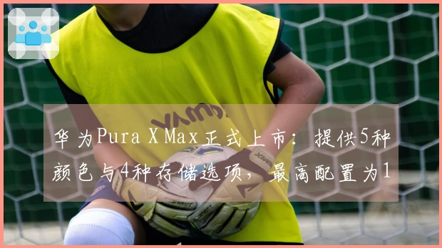 华为Pura X Max正式上市：提供5种颜色与4种存储选项，最高配置为16GB内存和1TB存储