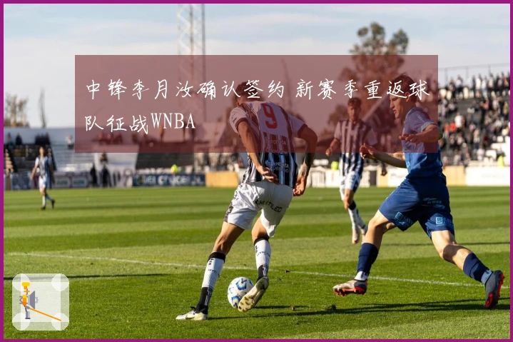 中锋李月汝确认签约 新赛季重返球队征战WNBA