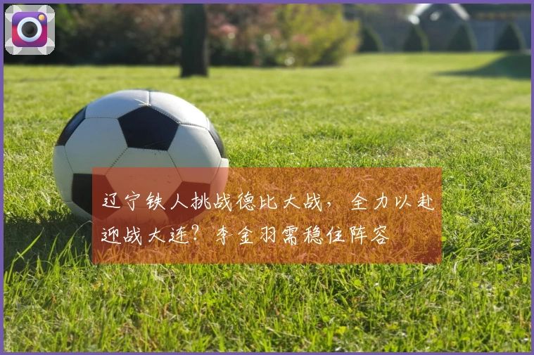辽宁铁人挑战德比大战，全力以赴迎战大连？李金羽需稳住阵容