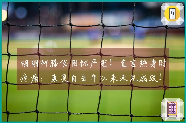 胡明轩膝伤困扰严重！直言热身时疼痛，康复自去年以来未见成效！