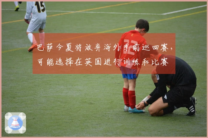 巴萨今夏将放弃海外季前巡回赛，可能选择在英国进行训练和比赛