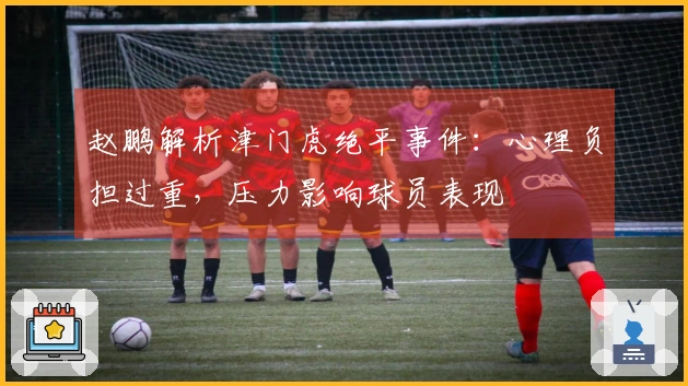 赵鹏解析津门虎绝平事件：心理负担过重，压力影响球员表现