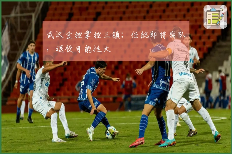 武汉金控掌控三镇；任航即将离队，退役可能性大