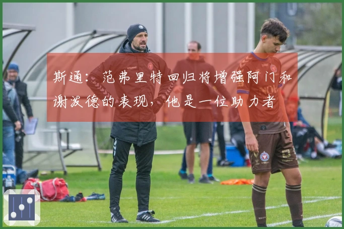斯通：范弗里特回归将增强阿门和谢泼德的表现，他是一位助力者