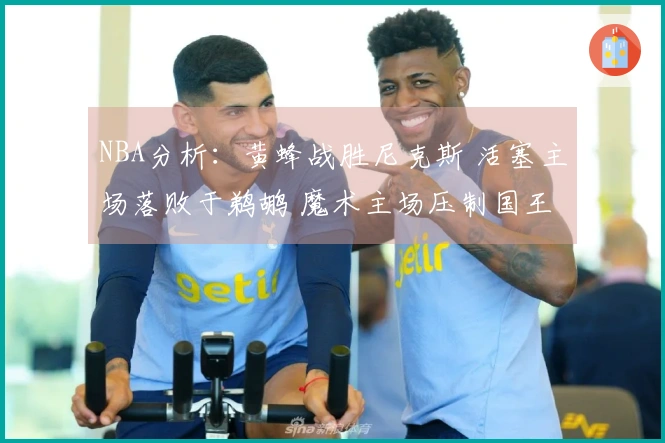 NBA分析：黄蜂战胜尼克斯 活塞主场落败于鹈鹕 魔术主场压制国王