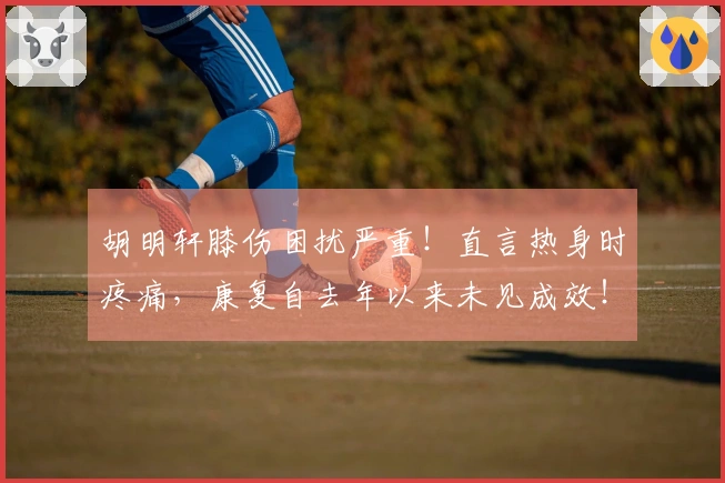 胡明轩膝伤困扰严重！直言热身时疼痛，康复自去年以来未见成效！