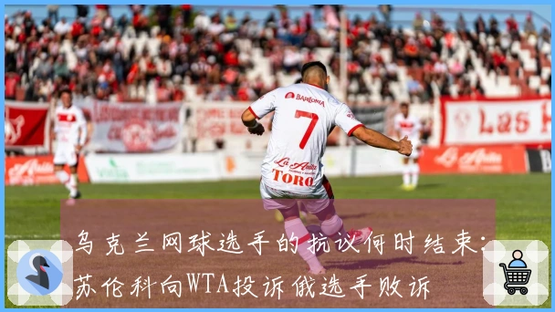 乌克兰网球选手的抗议何时结束：苏伦科向WTA投诉俄选手败诉