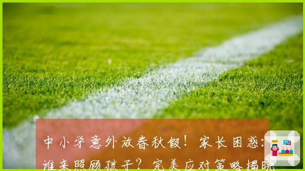 中小学意外放春秋假！家长困惑：谁来照顾孩子？完美应对策略揭晓