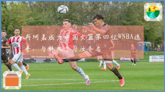 冉珂嘉成为中国女篮第四位WNBA选手，与韩旭李月汝齐名
