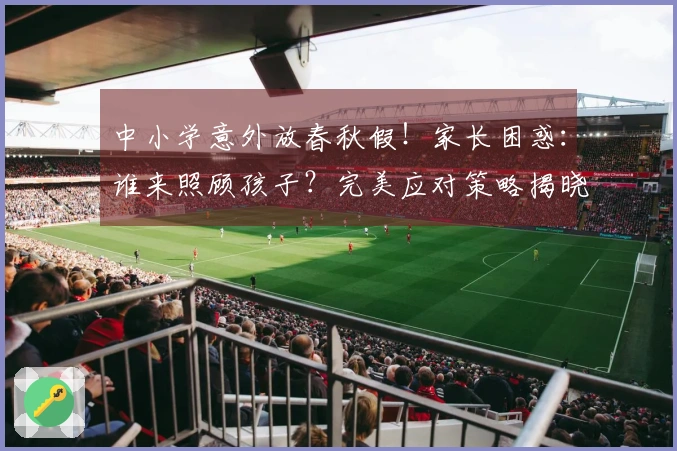 中小学意外放春秋假！家长困惑：谁来照顾孩子？完美应对策略揭晓