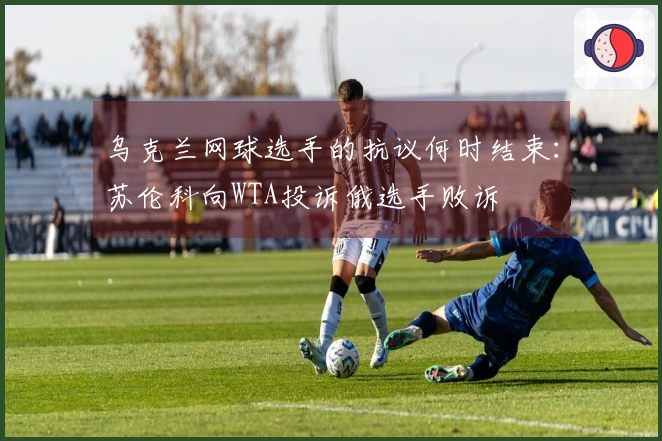 乌克兰网球选手的抗议何时结束：苏伦科向WTA投诉俄选手败诉