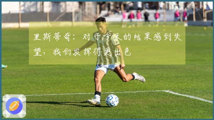 里斯蒂奇：对于今天的结果感到失望，我们发挥得更出色