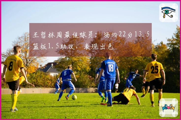 王哲林周最佳球员：场均22分13.5篮板1.5助攻，表现出色